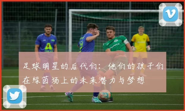 足球明星的后代们：他们的孩子们在绿茵场上的未来潜力与梦想