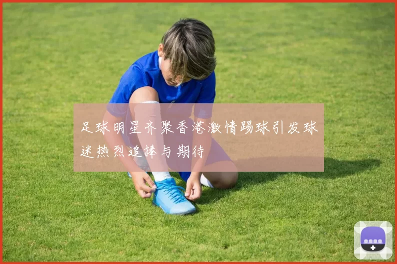 足球明星齐聚香港激情踢球引发球迷热烈追捧与期待