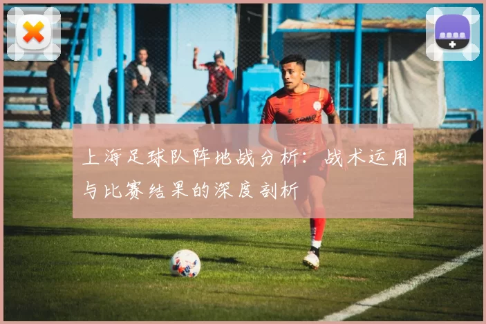 上海足球队阵地战分析：战术运用与比赛结果的深度剖析