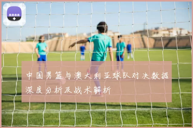 中国男篮与澳大利亚球队对决数据深度分析及战术解析