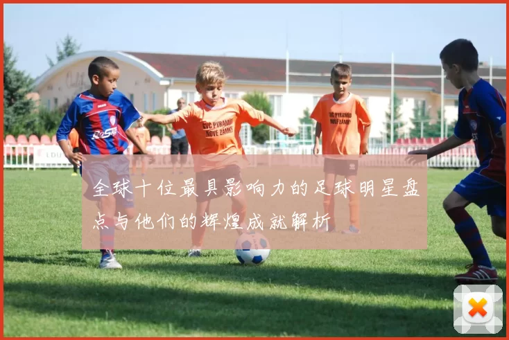 全球十位最具影响力的足球明星盘点与他们的辉煌成就解析