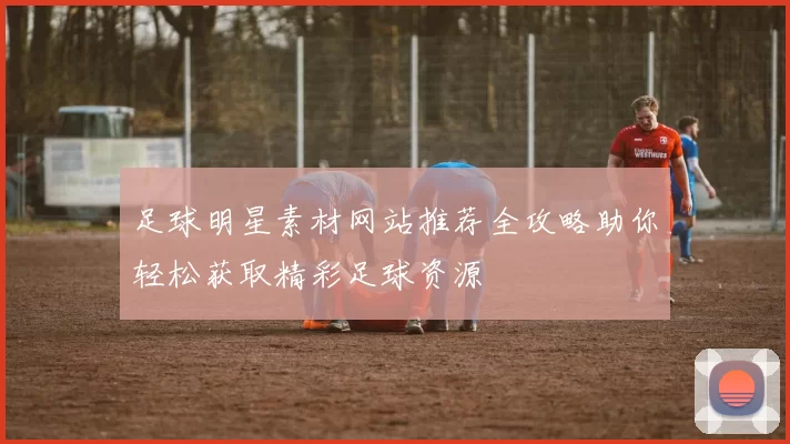 足球明星素材网站推荐全攻略助你轻松获取精彩足球资源