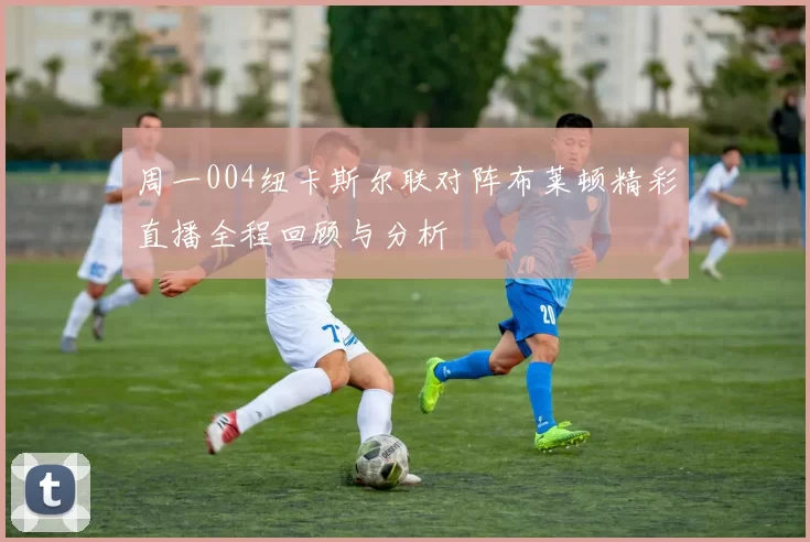 周一004纽卡斯尔联对阵布莱顿精彩直播全程回顾与分析