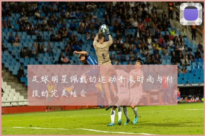 足球明星佩戴的运动手表时尚与科技的完美结合