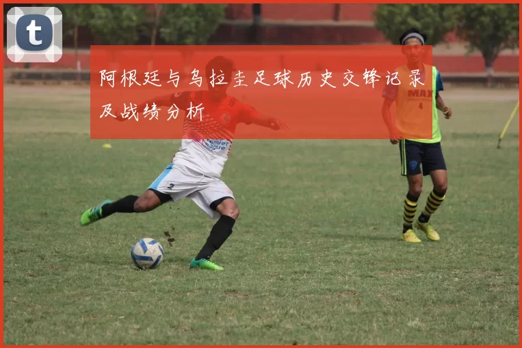 阿根廷与乌拉圭足球历史交锋记录及战绩分析