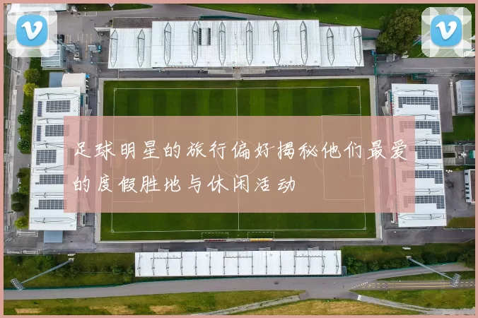 足球明星的旅行偏好揭秘他们最爱的度假胜地与休闲活动