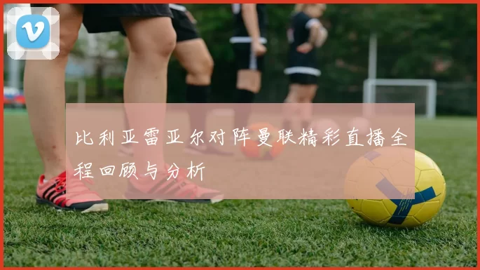 比利亚雷亚尔对阵曼联精彩直播全程回顾与分析