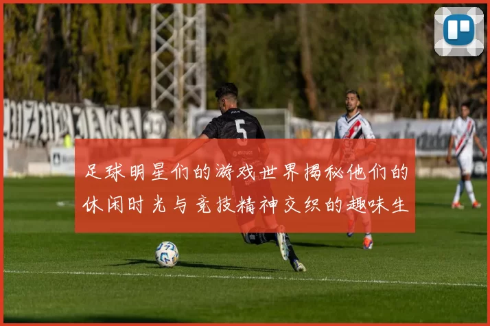 足球明星们的游戏世界揭秘他们的休闲时光与竞技精神交织的趣味生活