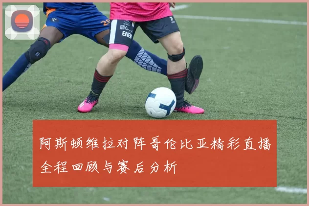 阿斯顿维拉对阵哥伦比亚精彩直播全程回顾与赛后分析