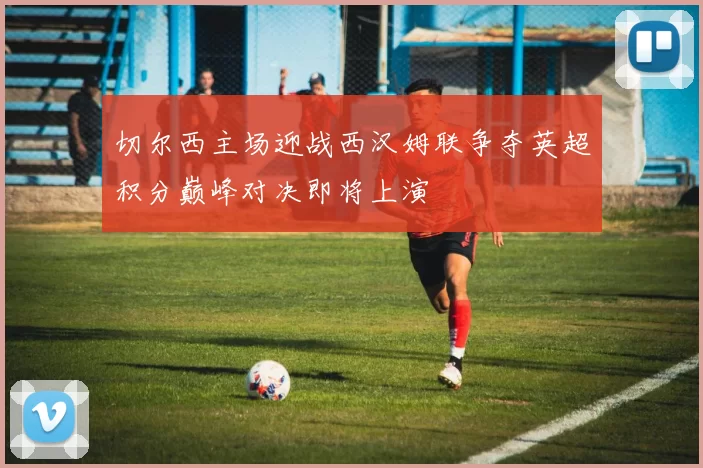 切尔西主场迎战西汉姆联争夺英超积分巅峰对决即将上演