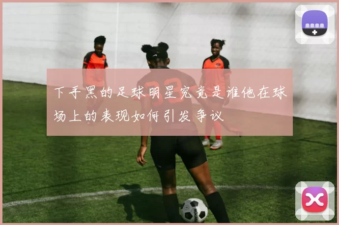 下手黑的足球明星究竟是谁他在球场上的表现如何引发争议