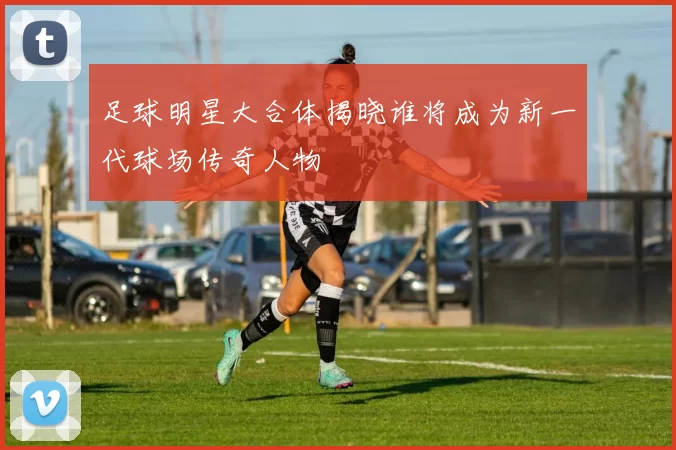 足球明星大合体揭晓谁将成为新一代球场传奇人物