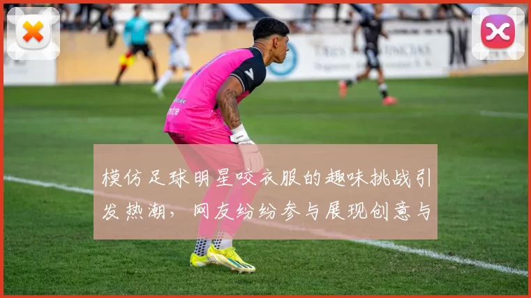 模仿足球明星咬衣服的趣味挑战引发热潮，网友纷纷参与展现创意与幽默
