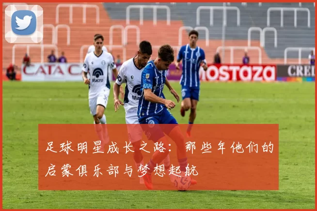 足球明星成长之路：那些年他们的启蒙俱乐部与梦想起航