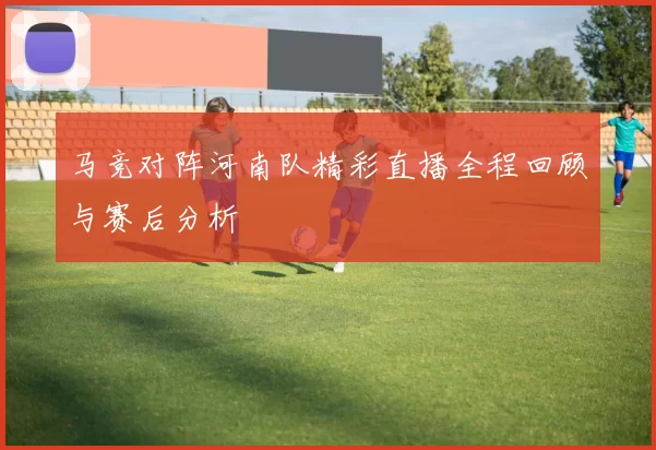 马竞对阵河南队精彩直播全程回顾与赛后分析