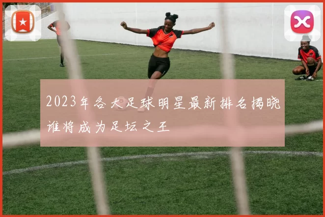 2023年各大足球明星最新排名揭晓谁将成为足坛之王