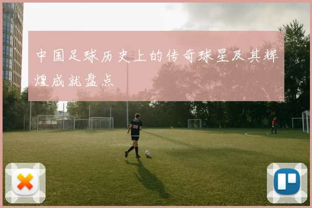 中国足球历史上的传奇球星及其辉煌成就盘点