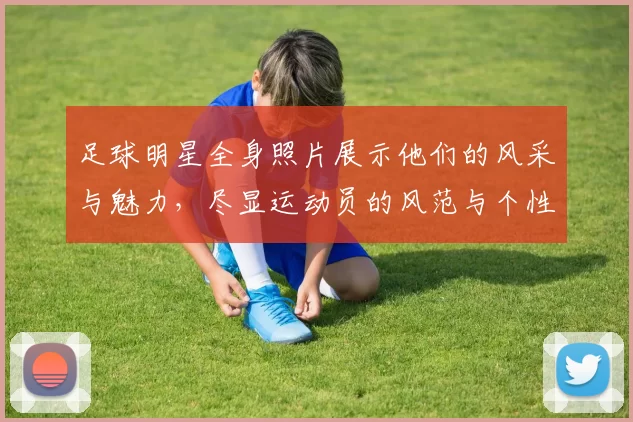 足球明星全身照片展示他们的风采与魅力，尽显运动员的风范与个性