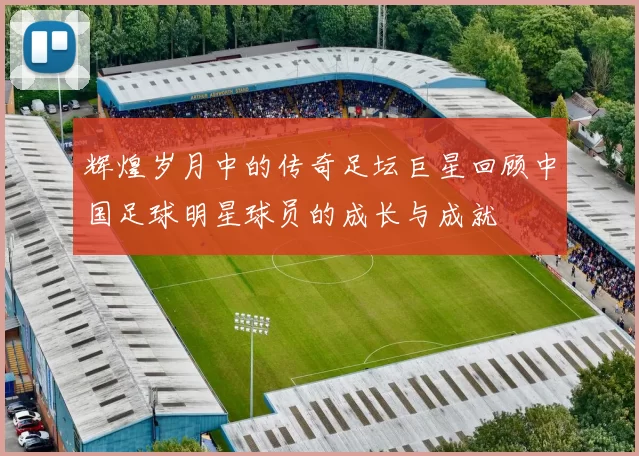 辉煌岁月中的传奇足坛巨星回顾中国足球明星球员的成长与成就
