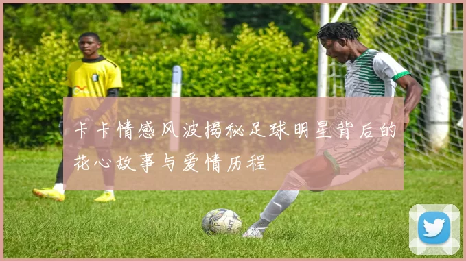卡卡情感风波揭秘足球明星背后的花心故事与爱情历程