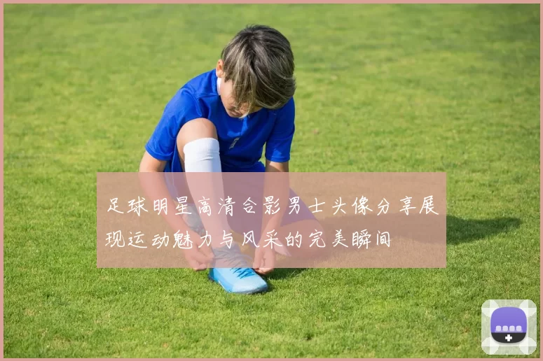 足球明星高清合影男士头像分享展现运动魅力与风采的完美瞬间