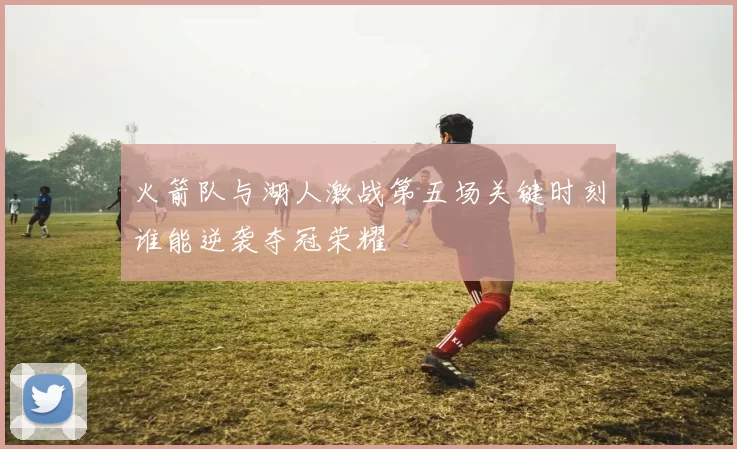 火箭队与湖人激战第五场关键时刻谁能逆袭夺冠荣耀