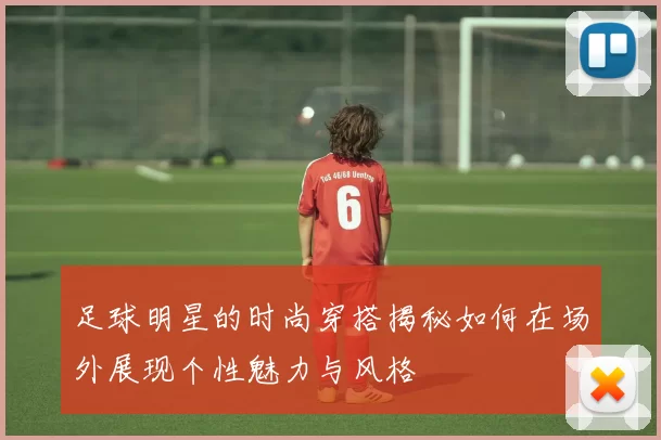 足球明星的时尚穿搭揭秘如何在场外展现个性魅力与风格