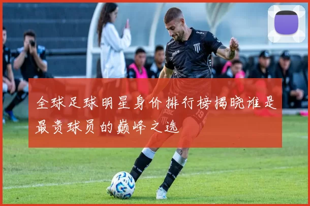 全球足球明星身价排行榜揭晓谁是最贵球员的巅峰之选