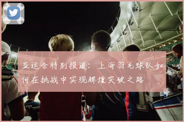 亚运会特别报道：上海羽毛球队如何在挑战中实现辉煌突破之路
