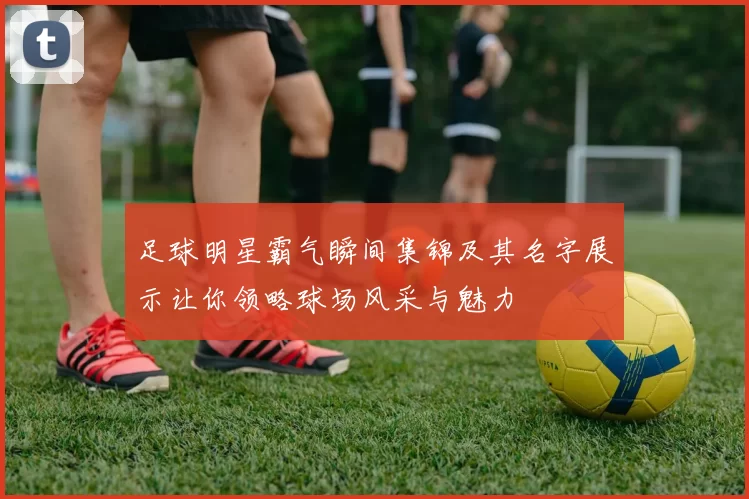 足球明星霸气瞬间集锦及其名字展示让你领略球场风采与魅力