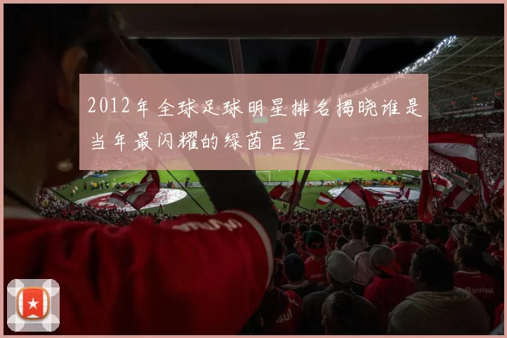 2012年全球足球明星排名揭晓谁是当年最闪耀的绿茵巨星