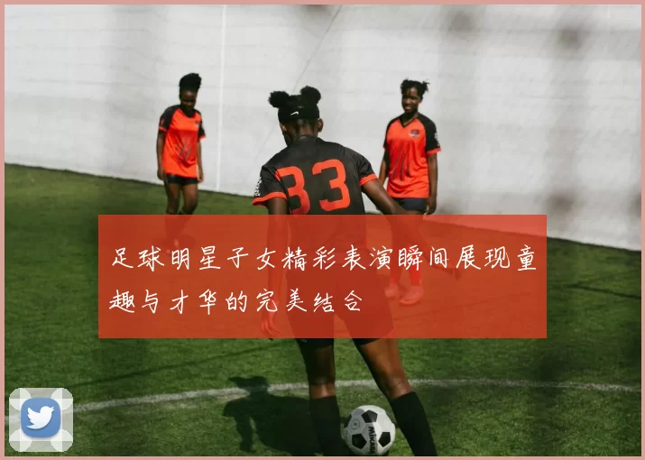 足球明星子女精彩表演瞬间展现童趣与才华的完美结合