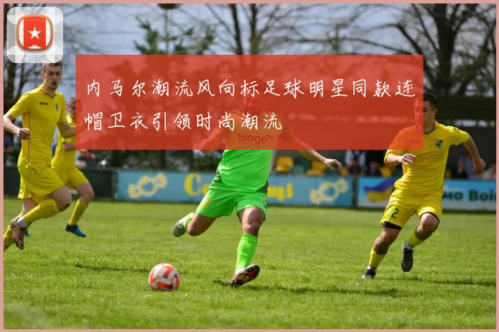 内马尔潮流风向标足球明星同款连帽卫衣引领时尚潮流
