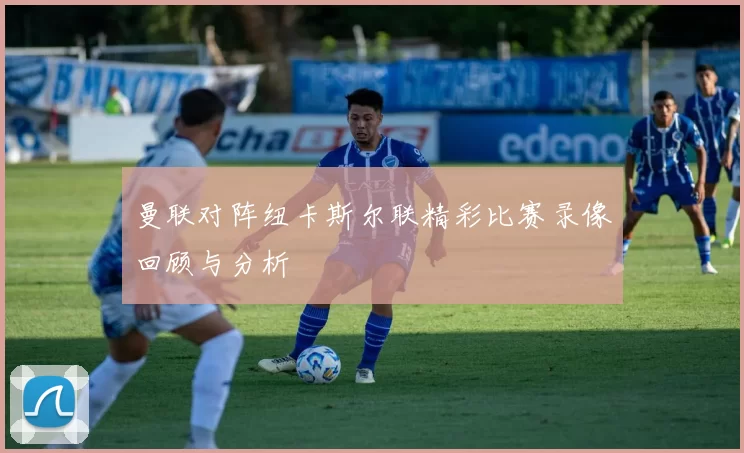 曼联对阵纽卡斯尔联精彩比赛录像回顾与分析