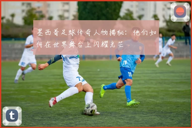 墨西哥足球传奇人物揭秘：他们如何在世界舞台上闪耀光芒