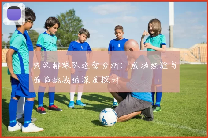 武汉排球队运营分析：成功经验与面临挑战的深度探讨
