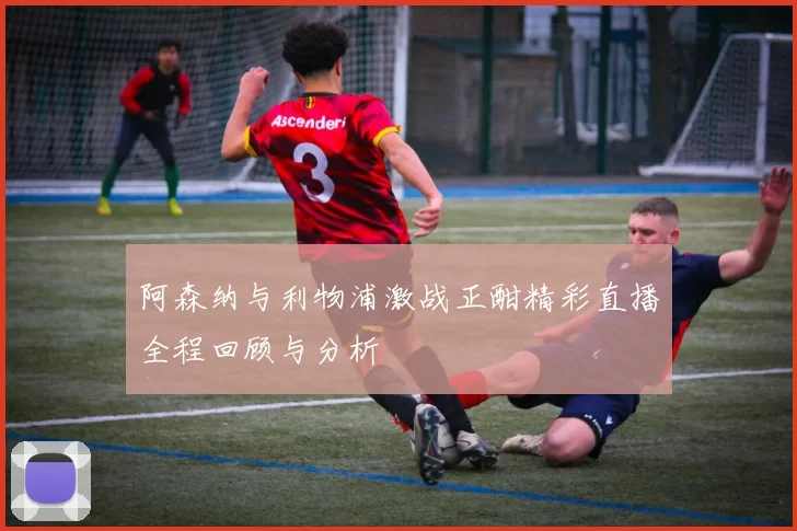 阿森纳与利物浦激战正酣精彩直播全程回顾与分析