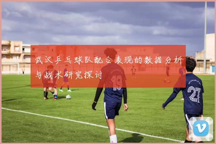 武汉乒乓球队配合表现的数据分析与战术研究探讨