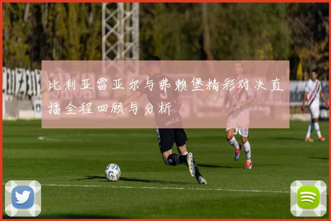 比利亚雷亚尔与弗赖堡精彩对决直播全程回顾与分析