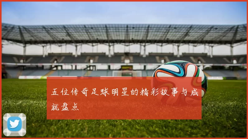 五位传奇足球明星的精彩故事与成就盘点