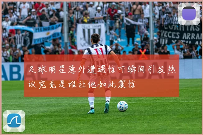 足球明星意外遭遇惊吓瞬间引发热议究竟是谁让他如此震惊