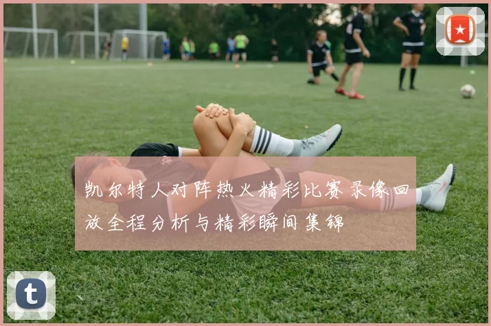 凯尔特人对阵热火精彩比赛录像回放全程分析与精彩瞬间集锦
