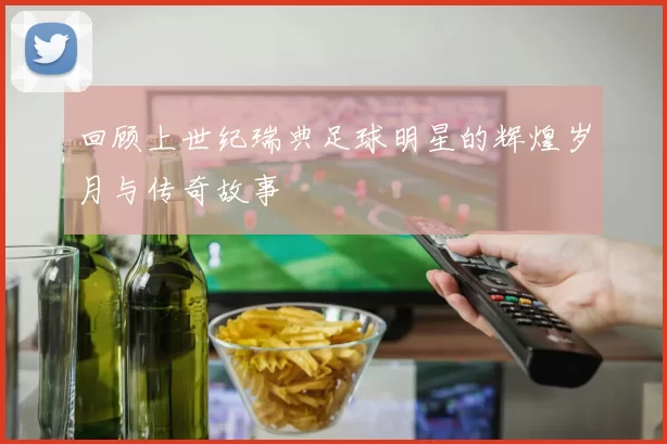 回顾上世纪瑞典足球明星的辉煌岁月与传奇故事