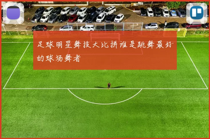 足球明星舞技大比拼谁是跳舞最好的球场舞者