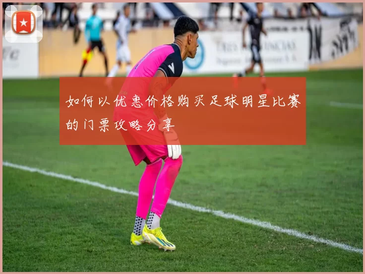 如何以优惠价格购买足球明星比赛的门票攻略分享