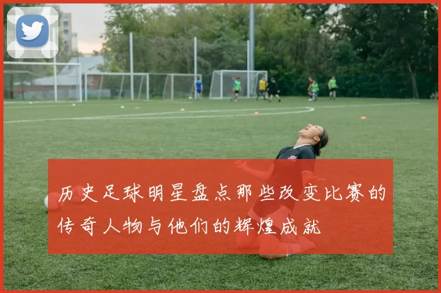 历史足球明星盘点那些改变比赛的传奇人物与他们的辉煌成就