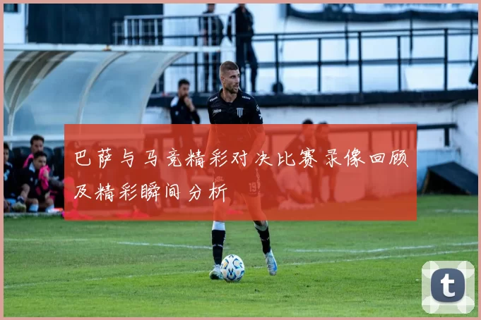 巴萨与马竞精彩对决比赛录像回顾及精彩瞬间分析