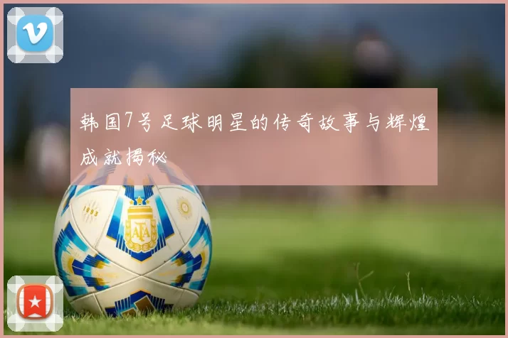韩国7号足球明星的传奇故事与辉煌成就揭秘