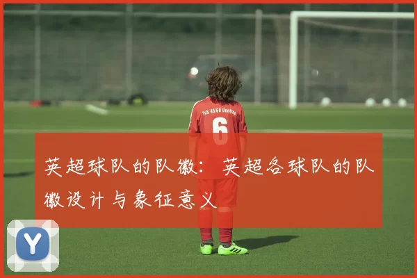 英超球队的队徽：英超各球队的队徽设计与象征意义