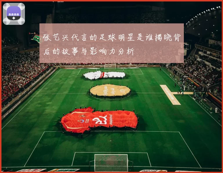 张艺兴代言的足球明星是谁揭晓背后的故事与影响力分析
